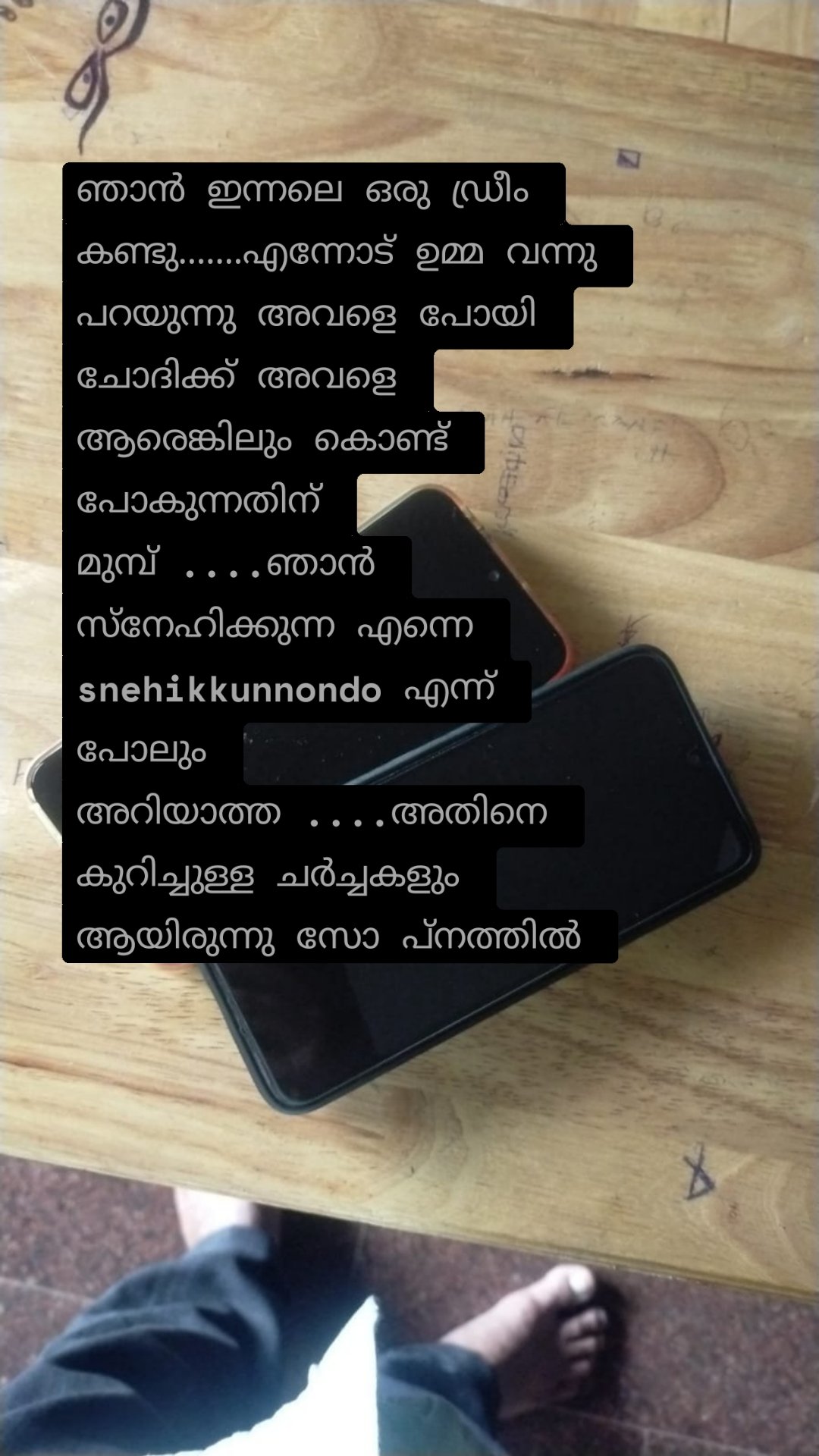 ഞാൻ ഇന്നലെ ഒരു ഡ്രീം കണ്ടു.......എന്നോട് ഉമ്മ വന്നു പറയുന്നു അവളെ പോയി ചോദിക്ക് അവളെ ആരെങ്കിലും കൊണ്ട് പോകുന്നതിന് മുമ്പ് ....ഞാൻ സ്നേഹിക്കുന്ന എന്നെ snehikkunnondo എന്ന് പോലും അറിയാത്ത ....അതിനെ കുറിച്ചുള്ള ചർച്ചകളും ആയിരുന്നു സോ പ്നത്തിൽ 